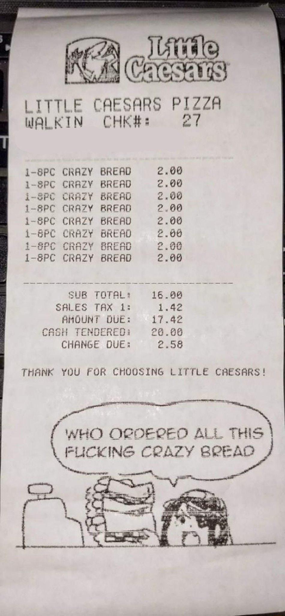 LITTLE CAESARS PIZZA WALKIN CHK 27 CRAZY BRERD CRAZY BRERD SPC CRAZY BREARD C CRAZY RRERD CRAZY BRERD C CRAZY BREAD nnnu anecan unno onLnu CRH7Y BRERD MMM SUR TOTAL SALES TAX 1 AMOUNT DUE TEMMEETN roe LOoono rocnucnRcul CHANGE DUE THANK YOU FOR CHOOSING L WHO OCOERED ALL THIS IJCKN CRAZY BREAD