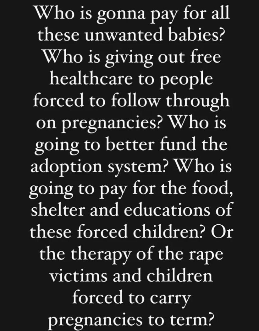 Who is gonna pay for all these unwanted babies Who is giving out free healthcare to people forced to follow through on pregnancies Who is going to better fund the adoption system Who is going to pay for the food shelter and educations of these forced children Or the therapy of the rape victims and children forced to carry pregnancies to term