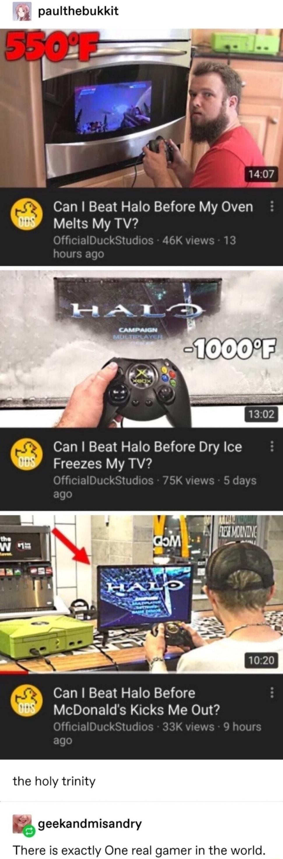 paulthebukkit ie 1407 Can Beat Halo Before My Oven W Melts My TV i tud Can Beat Halo Before Dry Ice WY Freezes My TV ff Can Beat Halo Before WY McDonalds Kicks Me Out the holy trinity geekandmisandry There is exactly One real gamer in the world