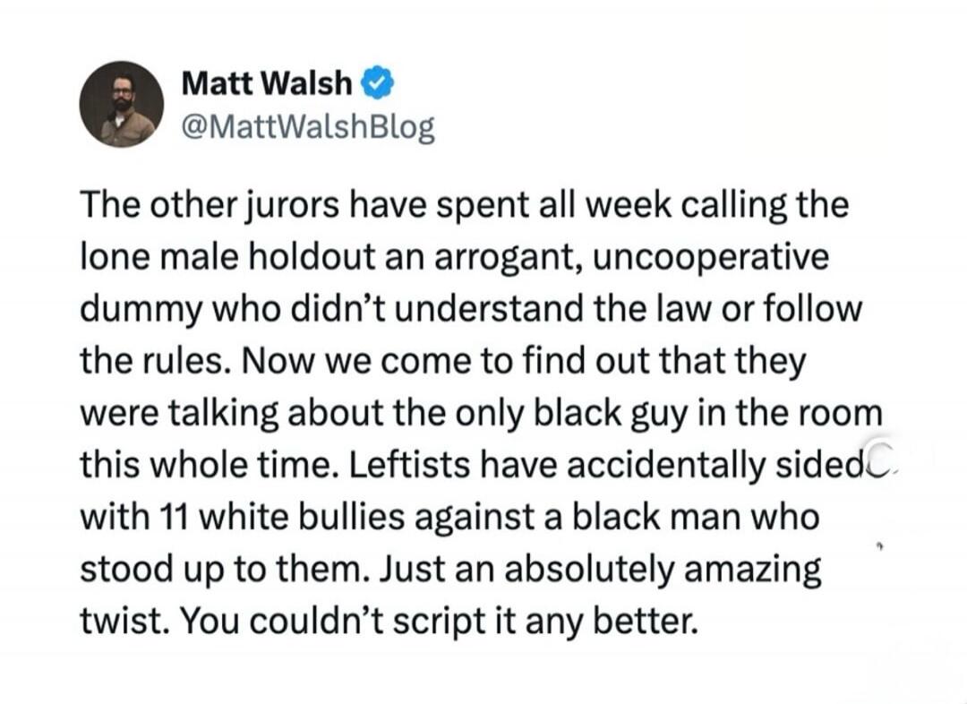Matt Walsh @MattWalshBlog The other jurors have spent all week calling the lone male holdout an arrogant, uncooperative dummy who didn't understand the law or follow the rules. Now we come to find out that they were talking about the only black guy in the room this whole time. Leftists have accidentally sided with 11 white bullies against a black m