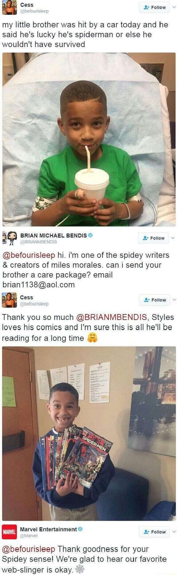 my little brother was hit by a car today and he said hes lucky hes spiderman or else he wouldnt have survived S BRIAN MICHAEL BENDIS 2 Foliow befourisleep hi im one of the spidey writers creators of miles morales can i send your brother a care package email brian1138aolcom Cess 2 Follow Thank you so much BRIANMBENDIS Styles loves his comics and Im sure this is all hell be reading for a long time M