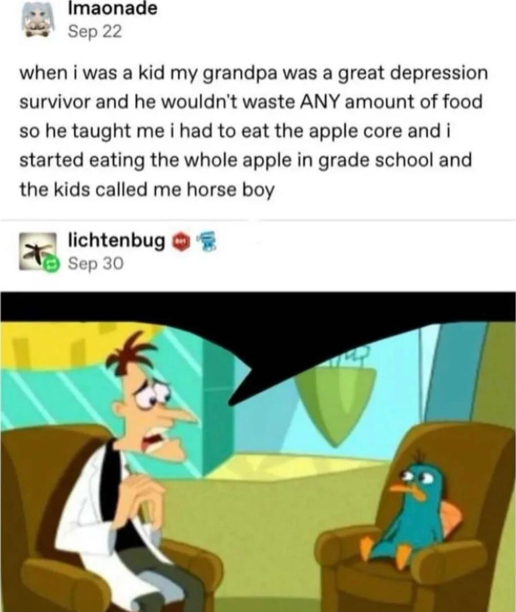 Imaonade Sep 22 when i was a kid my grandpa was a great depression survivor and he wouldnt waste ANY amount of food 50 he taught me i had to eat the apple core and i started eating the whole apple in grade school and the kids called me horse boy 1 lichtenbug