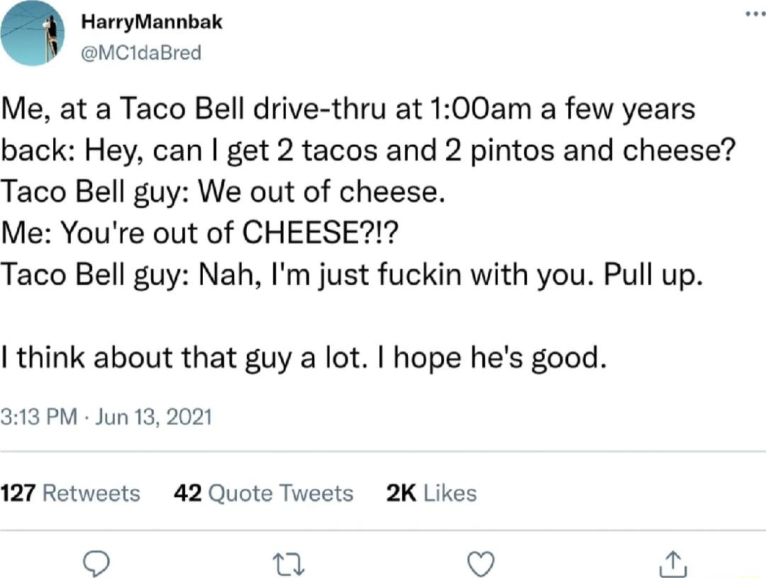 HarryMannbak MCidaBred Me at a Taco Bell drive thru at 100am a few years back Hey can get 2 tacos and 2 pintos and cheese Taco Bell guy We out of cheese Me Youre out of CHEESE Taco Bell guy Nah Im just fuckin with you Pull up think about that guy a lot hope hes good 313 PM Jun 13 2021 127 Retweets 42 Quote Tweets 2K Likes 9 ke 4 l
