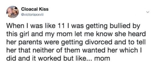 Cloacal Kiss When was like 11 was getting bullied by this girl and my mom let me know she heard her parents were getting divorced and to tell her that neither of them wanted her which did and it worked but like mom