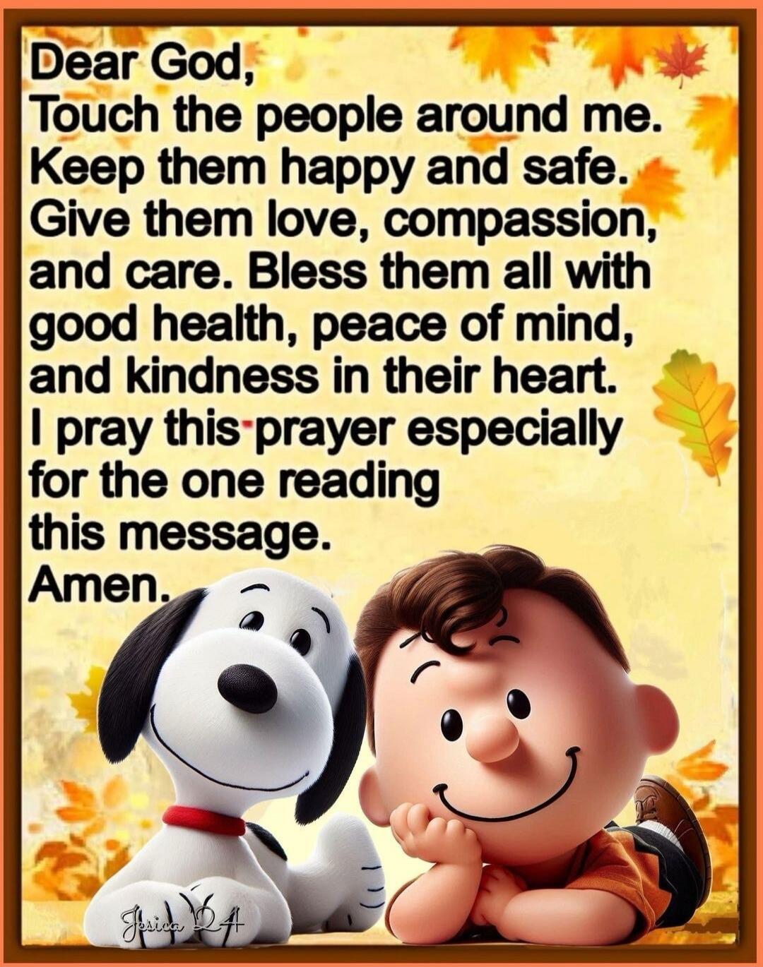 Dear God, Touch the people around me. Keep them happy and safe. Give them love, compassion, and care. Bless them all with good health, peace of mind, and kindness in their heart. I pray this prayer especially for the one reading this message. Amen.