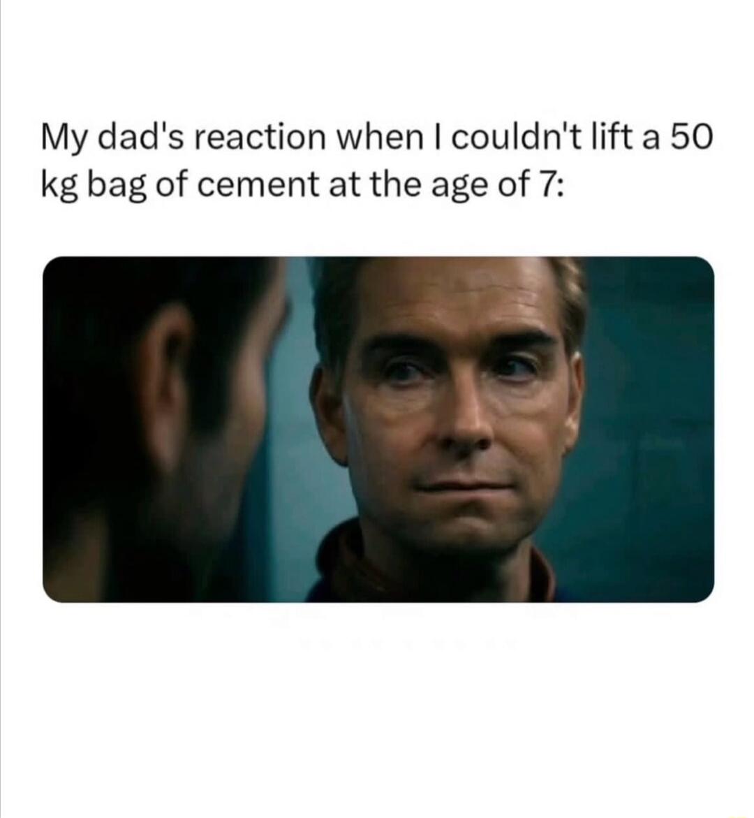 My dad's reaction when I couldn't lift a 50 kg bag of cement at the age of 7: