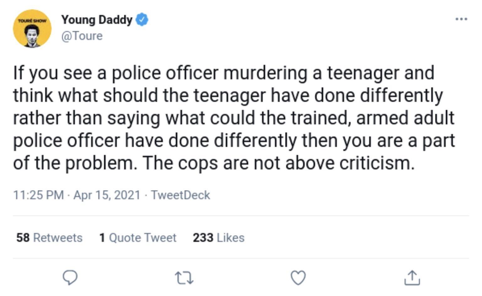 Young Daddy Toure If you see a police officer murdering a teenager and think what should the teenager have done differently rather than saying what could the trained armed adult police officer have done differently then you are a part of the problem The cops are not above criticism 1125 PM Apr 15 2021 TweetDeck 58 Retweets 1 Quote Tweet 233 Likes O Q