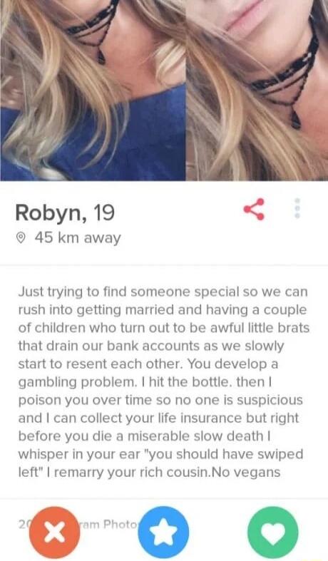 Robyn 19 S 45 km away Just trying to find someone special so we can rush into getting married and having a couple of children who turn out to be awful little brats that drain our bank accounts as we slowly start to resent each other You develop a gambling problem hit the bottle then poison you over time so no one is suspicious and can collect your life insurance but right before you die a miserabl