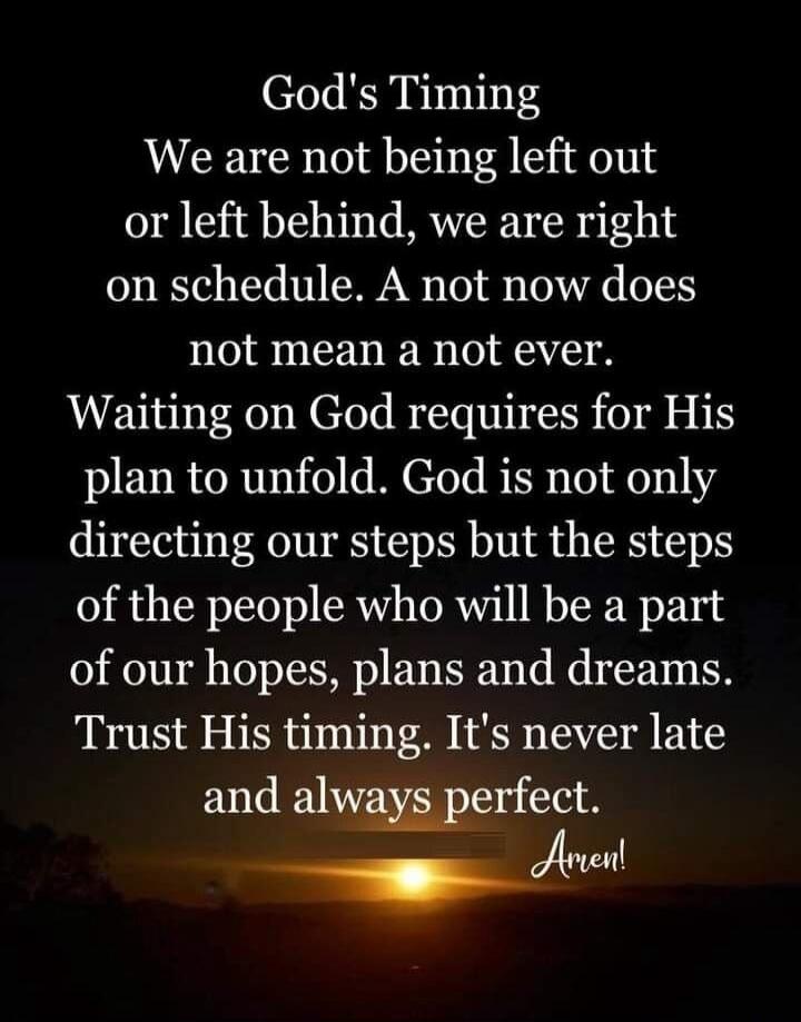 God's Timing. We are not being left out or left behind, we are right on schedule. A not now does not mean a not ever. Waiting on God requires for His plan to unfold. God is not only directing our steps but the steps of the people who will be a part of our hopes, plans and dreams. Trust His timing. It's never late and always perfect. Amen!