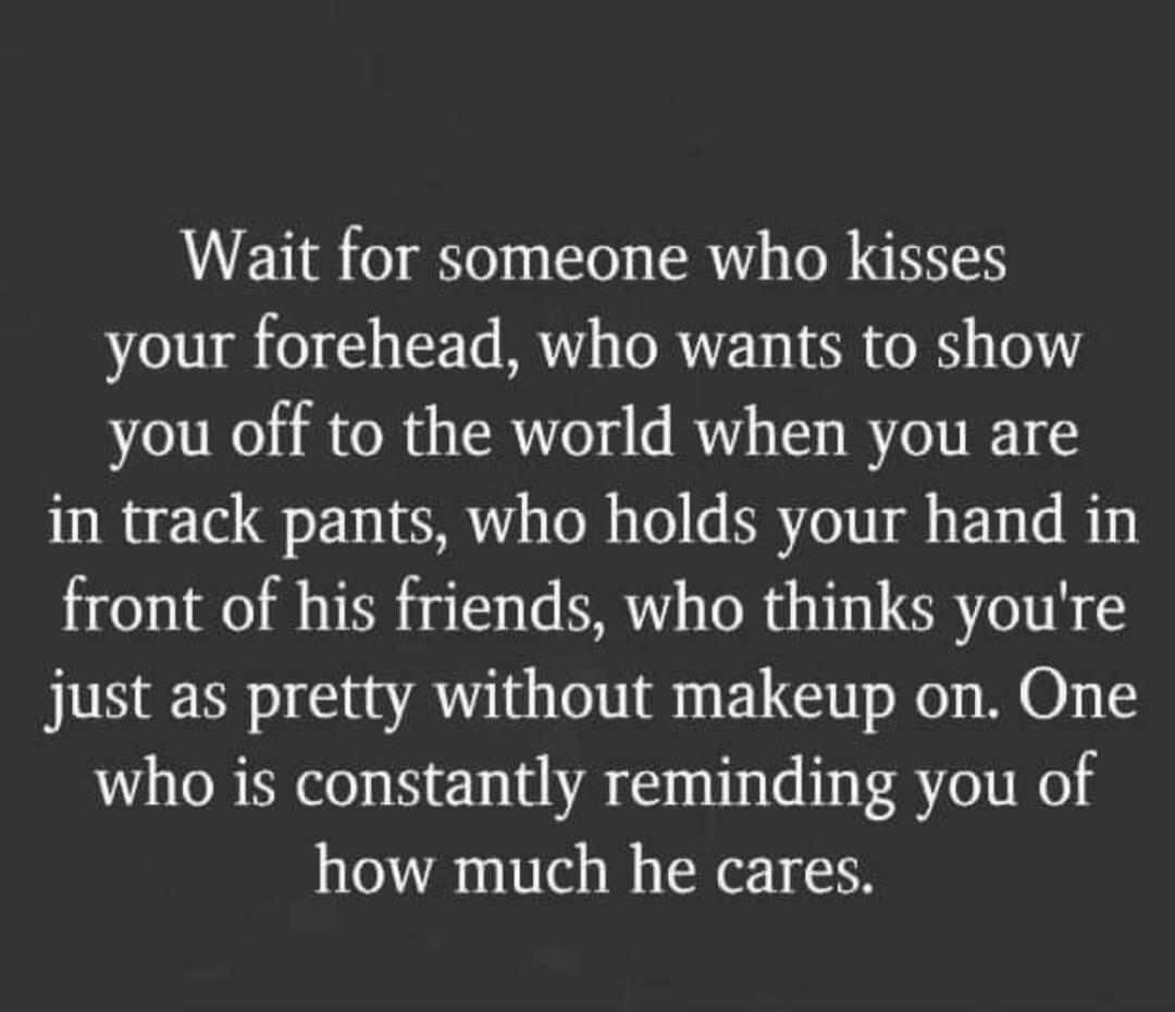 Wait for someone who kisses your forehead, who wants to show you off to the world when you are in track pants, who holds your hand in front of his friends, who thinks you're just as pretty without makeup on. One who is constantly reminding you of how much he cares.

Session ID: 1048949.