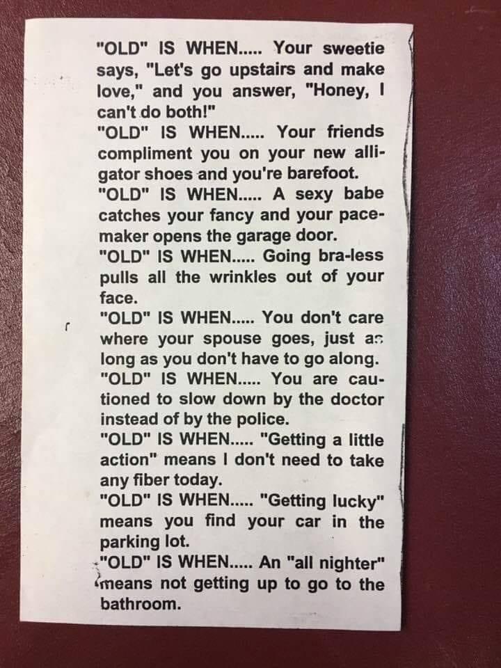 OLD IS WHEN Your sweetie says Lets go upstairs and make love and you answer Honey cant do both OLD IS WHEN Your friends compliment you on your new alli gator shoes and youre barefoot OLD IS WHEN A sexy babe catches your fancy and your pace maker opens the garage door OLD IS WHEN Going bra less pulls all the wrinkles out of your face OLD IS WHEN You dont care where your spouse goes just ac long as 