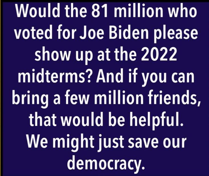 Would the 81 million who 1CT ROTEER T CT I GRS show up at the 2022 midterms And if you can bring a few million friends WOETRUGTT G R T T We might just save our democracy