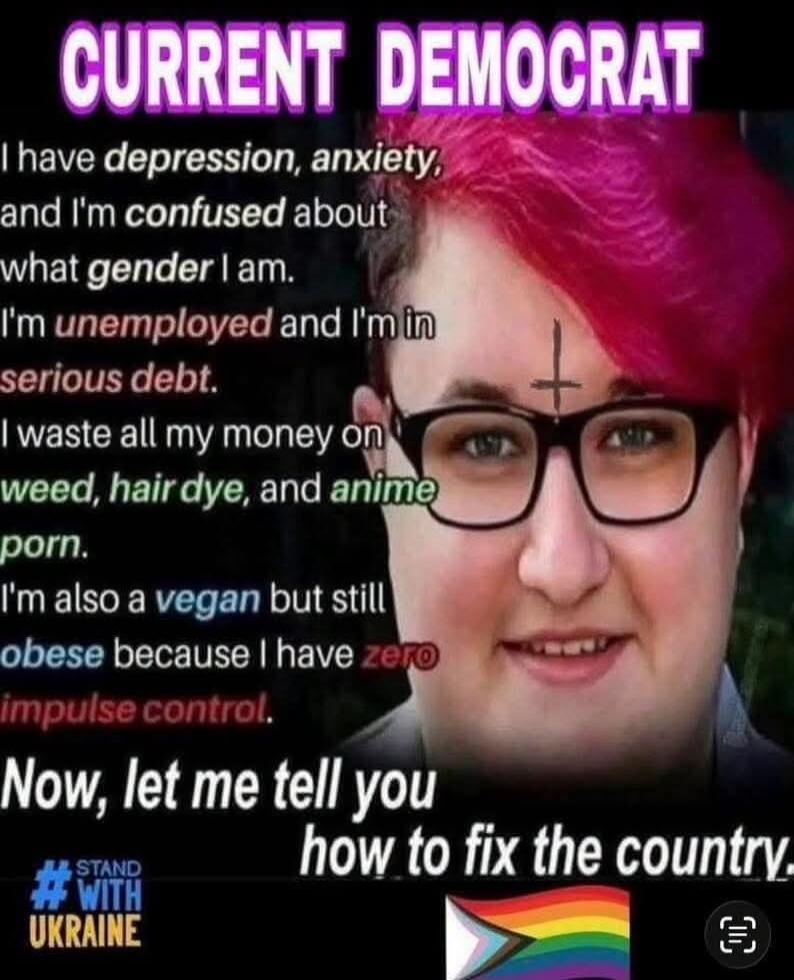 CURRENT DEMOCRAT I have depression, anxiety, and I'm confused about what gender I am. I'm unemployed and I'm in serious debt. I waste all my money on weed, hair dye, and anime porn. I'm also a vegan but still obese because I have zero impulse control. Now, let me tell you how to fix the country. #STAND #WITH UKRAINE