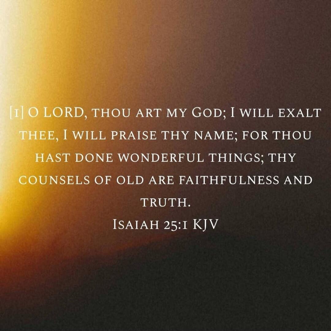 [1] O LORD, THOU ART MY GOD; I WILL EXALT THEE, I WILL PRAISE THY NAME; FOR THOU HAST DONE WONDERFUL THINGS; THY COUNSELS OF OLD ARE FAITHFULNESS AND TRUTH. ISAIAH 25:1 KJV