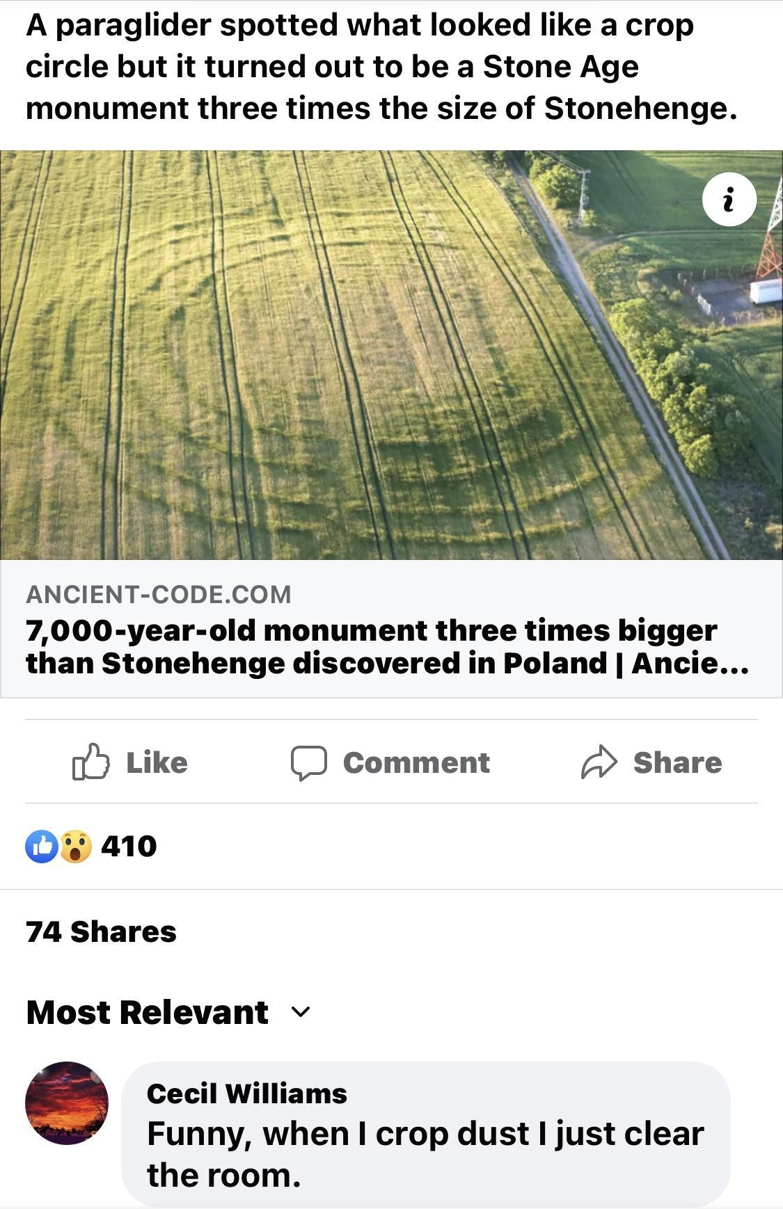 A paraglider spotted what looked like a crop circle but it turned out to be a Stone Age monument three times the size of Stonehenge ANCIENT CODECOM 7000 year old monument three times bigger than Stonehenge discovered in Poland Ancie o5 Like Comment Share 74 Shares Most Relevant v 6 Cecil Williams Funny when crop dust just clear the room