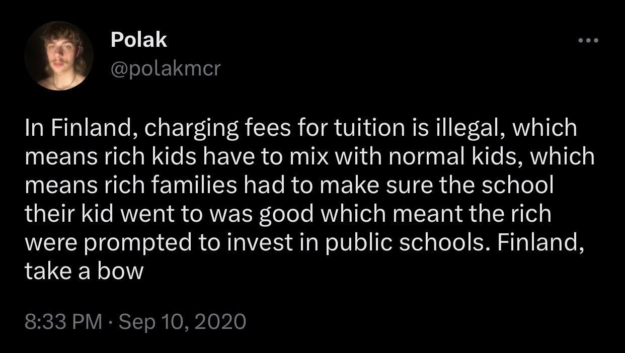 Polak In Finland charging fees for tuition is illegal which means rich kids have to mix with normal kids which UEER R ERTIEENERRCINELCENER GEE L their kid went to was good which meant the rich were prompted to invest in public schools Finland take a bow 833 PM Sep 10 2020