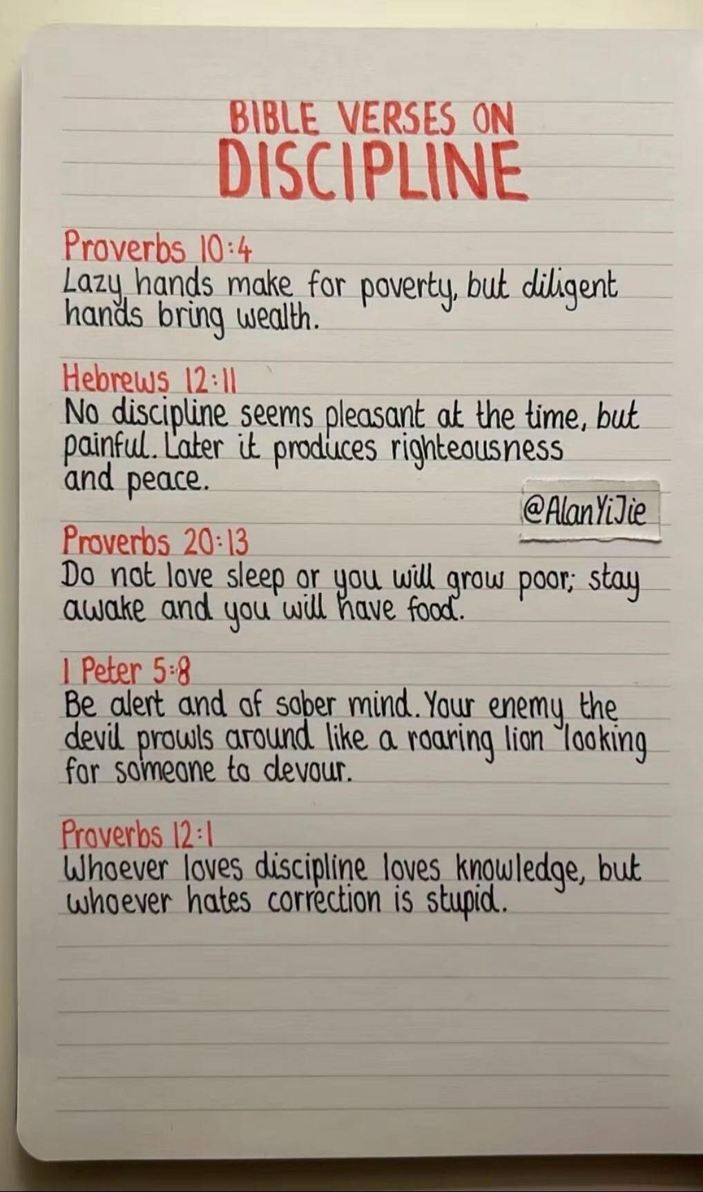 BIBLE VERSES ON DISCIPLINE Proverbs 10:4 Lazy hands make for poverty, but diligent hands bring wealth. Hebrews 12:11 No discipline seems pleasant at the time, but painful. Later it produces righteousness and peace. @AlanYiJie Proverbs 20:13 Do not love sleep or you will grow poor; stay awake and you will have food. 1 Peter 5:8 Be alert and of sober