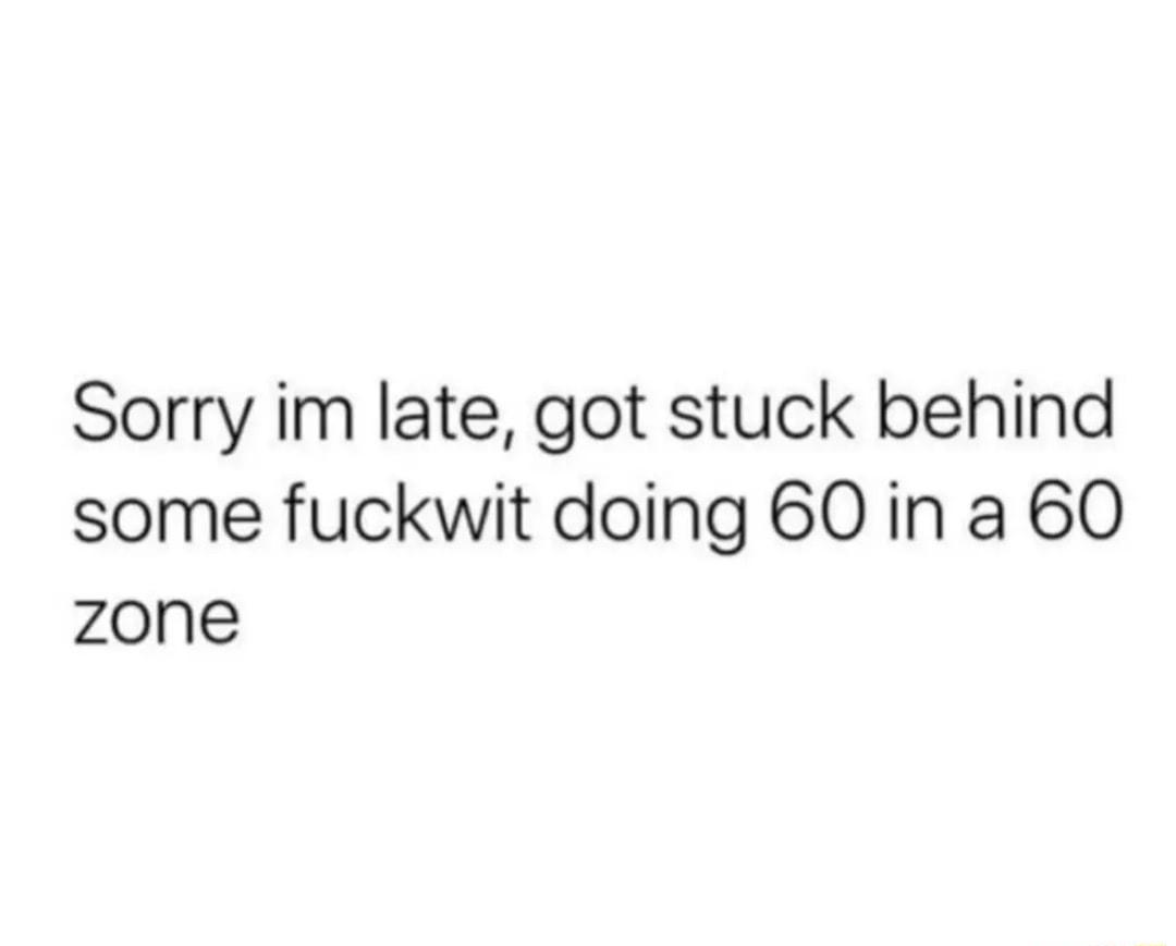 Sorry im late got stuck behind some fuckwit doing 60 in a 60 zone