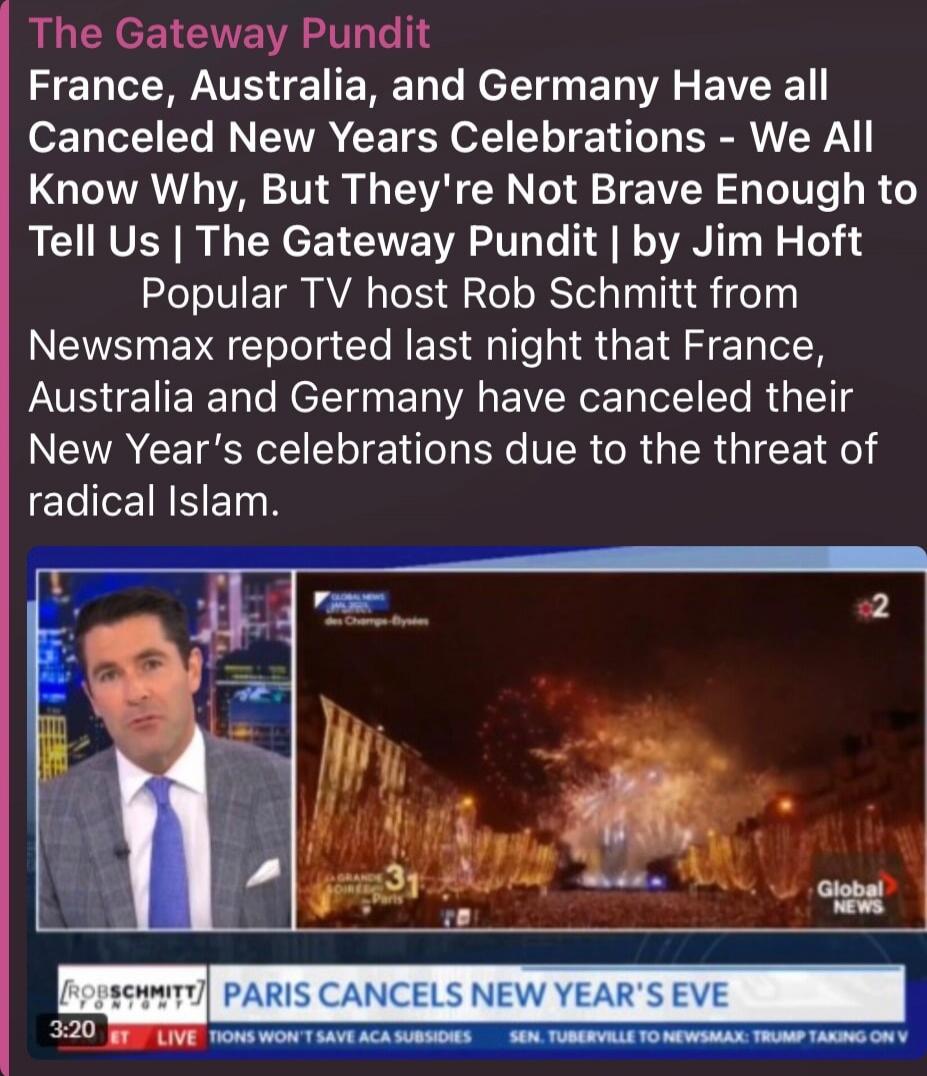 The Gateway Pundit France, Australia, and Germany Have all Canceled New Years Celebrations - We All Know Why, But They're Not Brave Enough to Tell Us | The Gateway Pundit | by Jim Hoft Popular TV host Rob Schmitt from Newsmax reported last night that France, Australia and Germany have canceled their New Year's celebrations due to the threat of radi