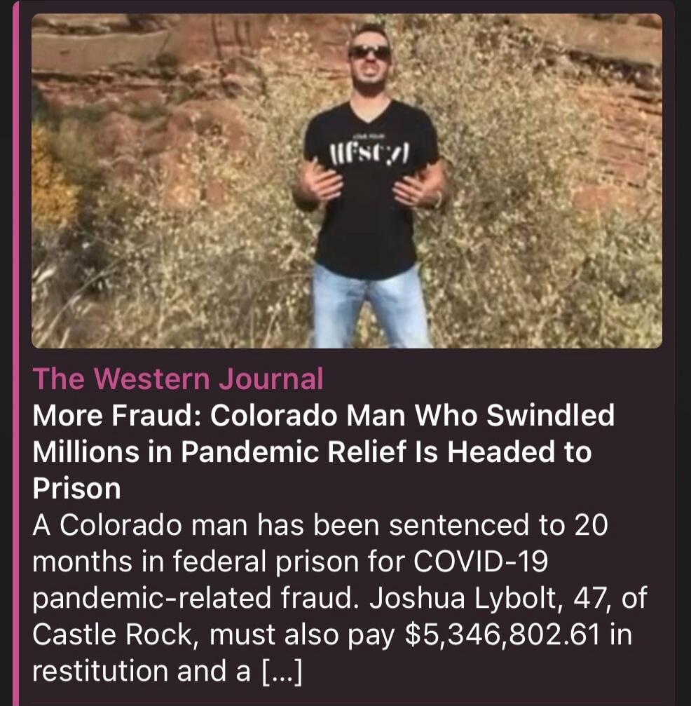 The Western Journal More Fraud: Colorado Man Who Swindled Millions in Pandemic Relief Is Headed to Prison A Colorado man has been sentenced to 20 months in federal prison for COVID-19 pandemic-related fraud. Joshua Lybolt, 47, of Castle Rock, must also pay $5,346,802.61 in restitution and a [...]