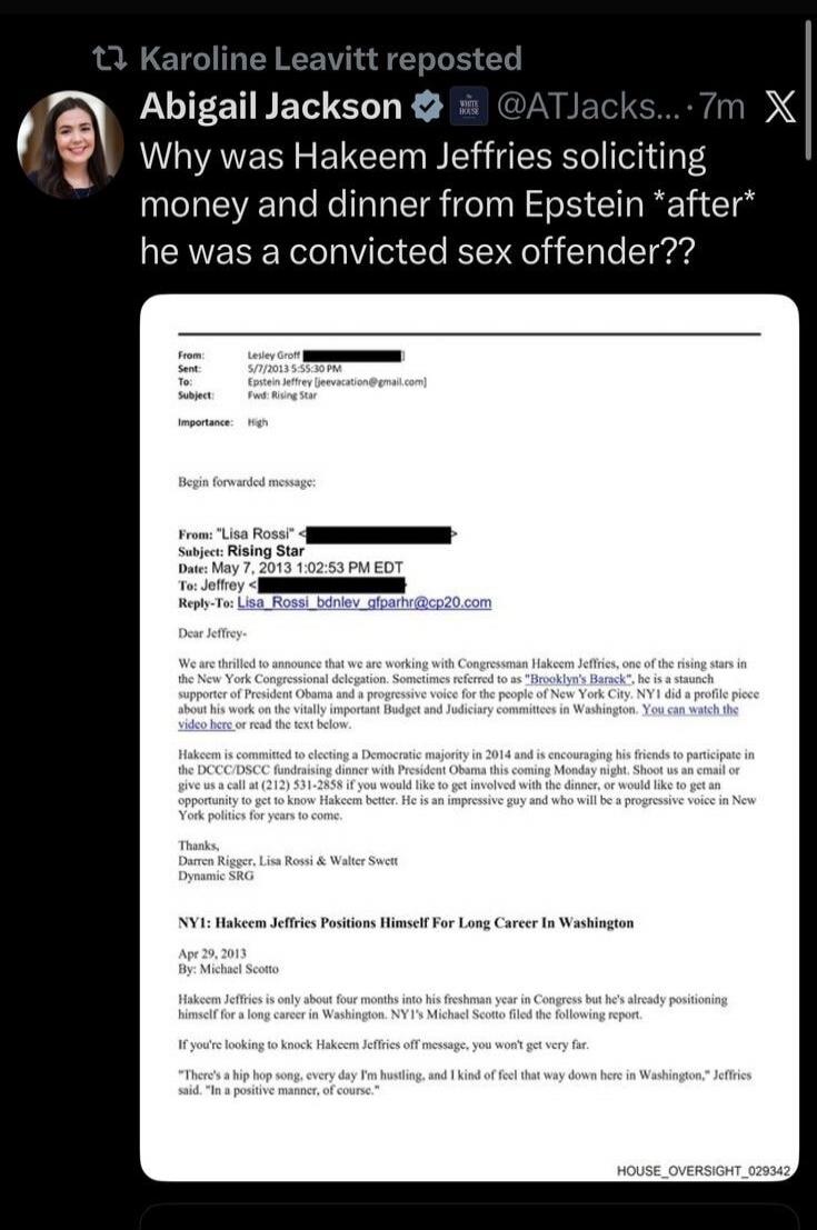 Abigail Jackson @AJacks... 7m\nWhy was Hakeem Jeffries soliciting money and dinner from Epstein *after* he was a convicted sex offender??\n[image shows an email forwarded with subject lines and recipient addresses about Hakeem Jeffries and Epstein, including typical professional email formatting and a signature block, but the exact content is parti