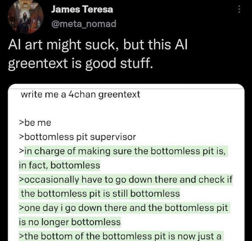V V James Teresa M leln T Al art might suck but this Al greentext is good stuff write me a 4chan greentext be me bottomless pit supervisor in charge of making sure the bottomless pit is in fact bottomless occasionally have to go down there and check if the bottomless pit is still bottomless one day i go down there and the bottomless pit is no longer bottomless the bottom of the bottomless pit is n
