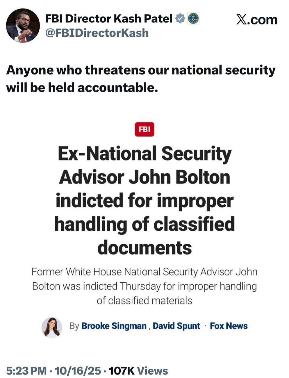 Anyone who threatens our national security will be held accountable.

Ex-National Security Advisor John Bolton indicted for improper handling of classified documents

Former White House National Security Advisor John Bolton was indicted Thursday for improper handling of classified materials

By Brooke Singman, David Spunt · Fox News

5:23 PM · 10/16/25 · 107K Views