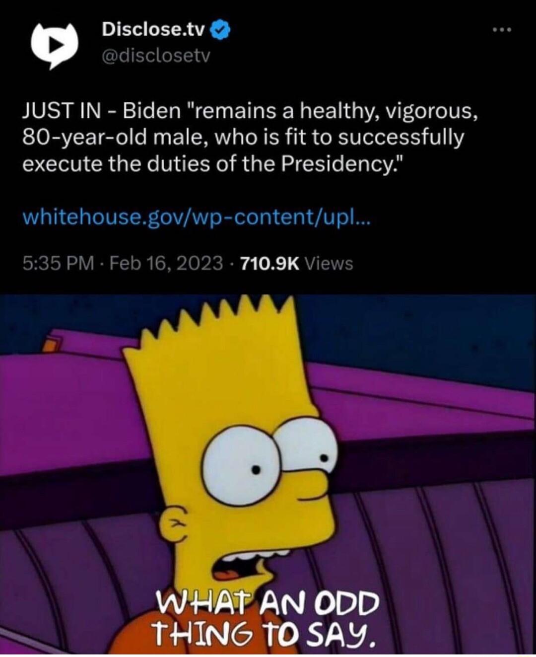 Disclosetv JUST IN Biden remains a healthy vigorous 80 year old male who is fit to successfully execute the duties of the Presidency whitehousegovwp contentupl PM Feb 16 2023 7109K Vie g AN ODD THING 10 SAY