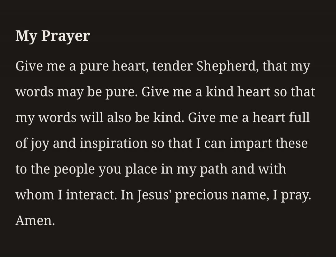 My Prayer. Give me a pure heart, tender Shepherd, that my words may be pure. Give me a kind heart so that my words will also be kind. Give me a heart full of joy and inspiration so that I can impart these to the people you place in my path and with whom I interact. In Jesus' precious name, I pray. Amen.