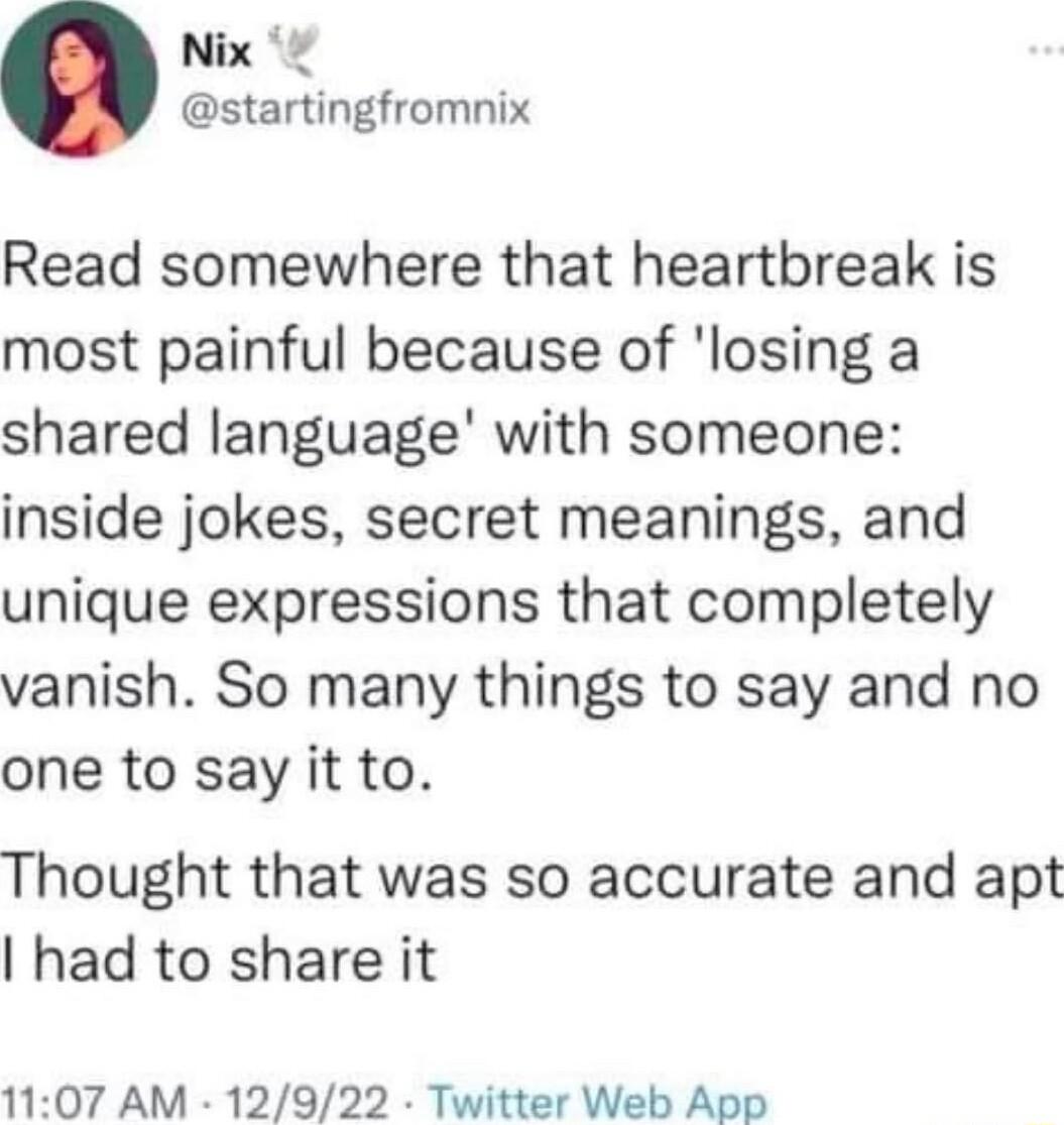 Nix startingfromnix Read somewhere that heartbreak is most painful because of losing a shared language with someone inside jokes secret meanings and unique expressions that completely vanish So many things to say and no one to say it to Thought that was so accurate and apt had to share it 1107 AM 12922 Twitter Web App