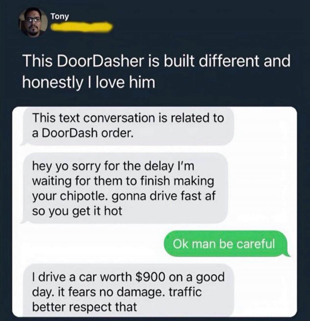 This DoorDasher is built different and honestly I love him

This text conversation is related to a DoorDash order.

yhey yo sorry for the delay I’m waiting for them to finish making your chipotle. gonna drive fast af so you get it hot

Ok man be careful

I drive a car worth $900 on a good day. it fears no damage. traffic better respect that