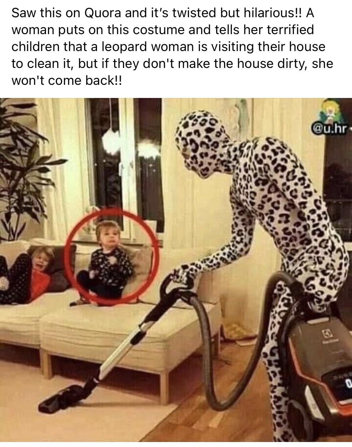 Saw this on Quora and its twisted but hilarious A woman puts on this costume and tells her terrified children that a leopard woman is visiting their house to clean it but if they dont make the house dirty she wont come back