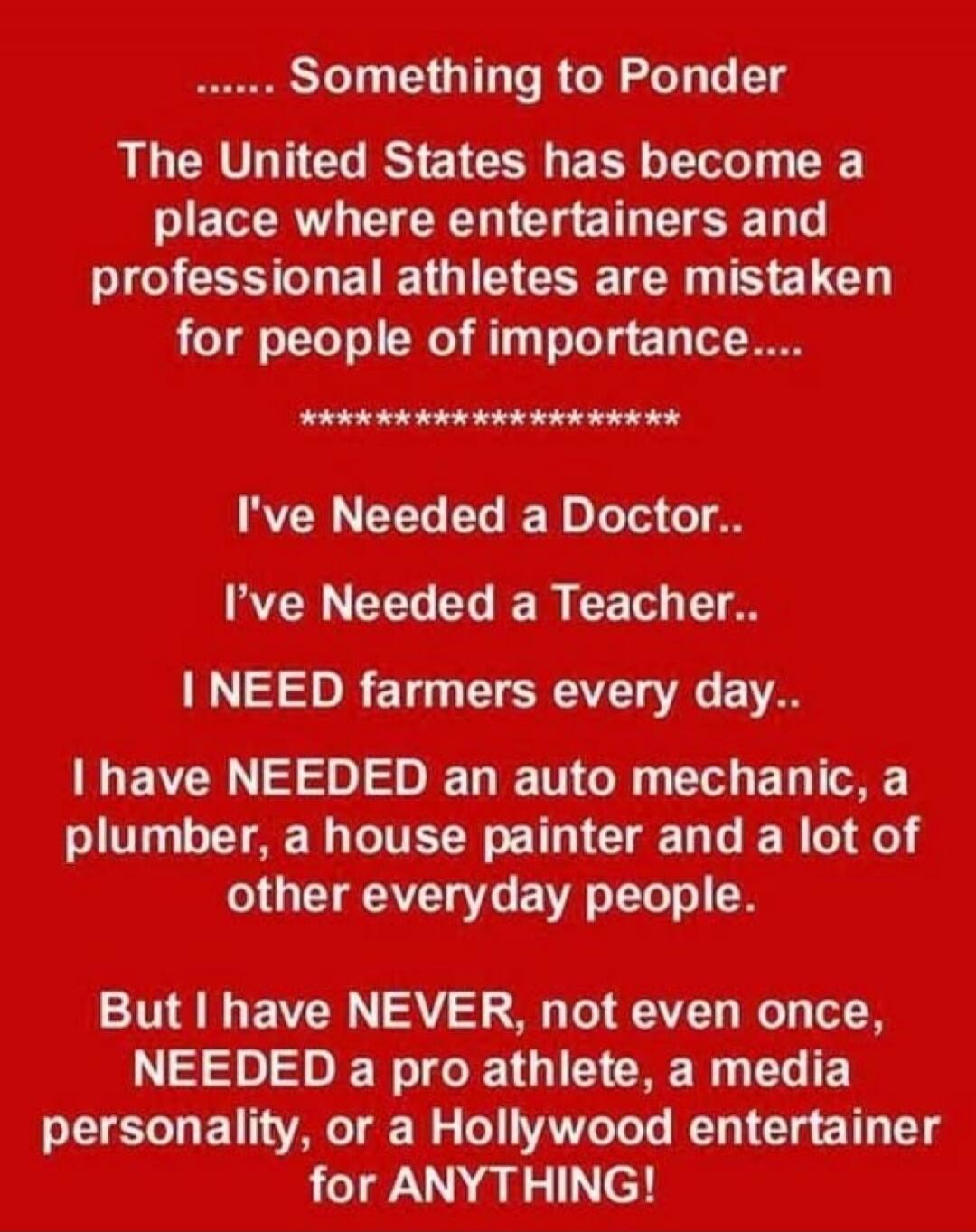 Something to Ponder
The United States has become a place where entertainers and professional athletes are mistaken for people of importance....

I've Needed a Doctor..
I've Needed a Teacher..

I NEED farmers every day..

I have NEEDed an auto mechanic, a plumber, a house painter and a lot of other everyday people.

But I have NEVER, not even once, 