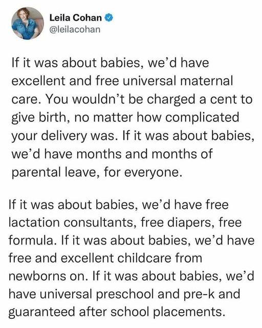 Leila Cohan leilacohan If it was about babies wed have excellent and free universal maternal care You wouldnt be charged a cent to give birth no matter how complicated your delivery was If it was about babies wed have months and months of parental leave for everyone If it was about babies wed have free lactation consultants free diapers free formula If it was about babies wed have free and excelle