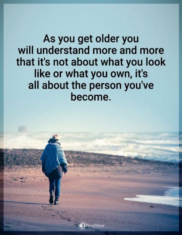 As you get older you will understand more and more that it's not about what you look like or what you own, it's all about the person you've become.