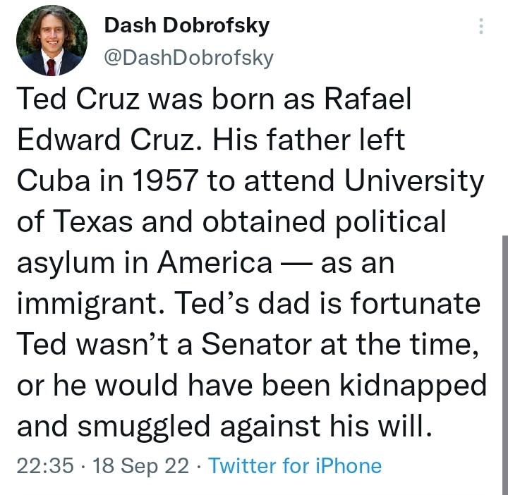 0 Dash Dobrofsky DashDobrofsky Ted Cruz was born as Rafael Edward Cruz His father left Cuba in 1957 to attend University of Texas and obtained political asylum in America as an immigrant Teds dad is fortunate Ted wasnt a Senator at the time or he would have been kidnapped and smuggled against his will 2235 18 Sep 22 Twitter for iPhone