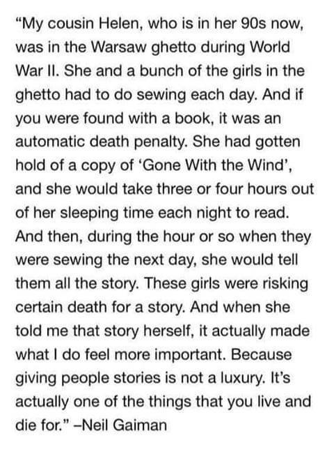 My cousin Helen who is in her 90s now was in the Warsaw ghetto during World War II She and a bunch of the girls in the ghetto had to do sewing each day And if you were found with a book it was an automatic death penalty She had gotten hold of a copy of Gone With the Wind and she would take three or four hours out of her sleeping time each night to read And then during the hour or so when they were