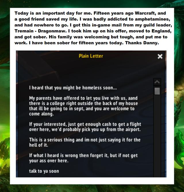 Today is an important day for me Fifteen years ago Warcraft and a good friend saved my life was badly addicted to amphetamines and had nowhere to go I got t from my guild leader Tremain Dragonmaw took him up on his offer moved to England and got sober His family was welcoming but tough and put me to work have been sober for fifteen years today Thanks Danny I heard that you might be homeless soon M