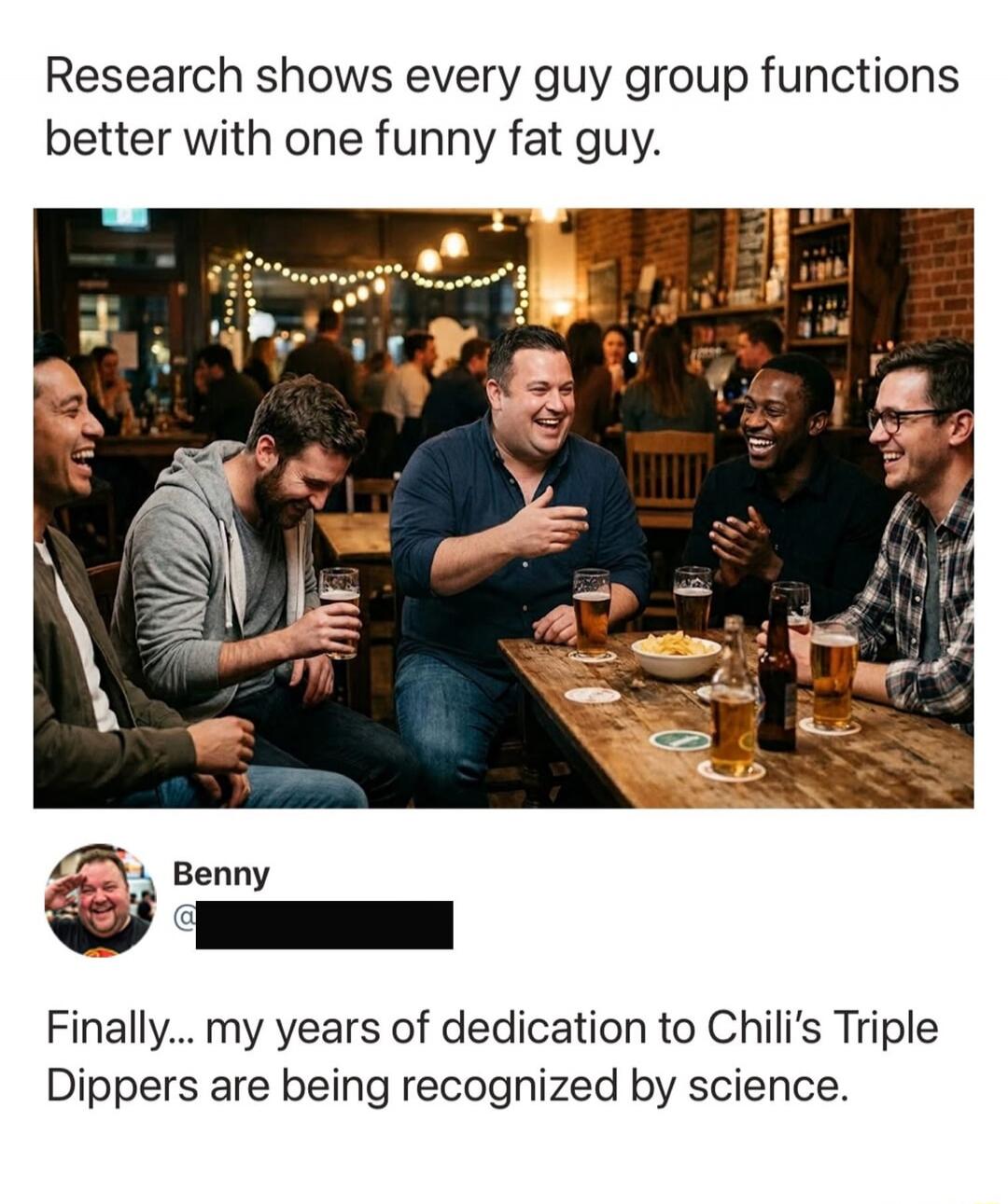 Research shows every guy group functions better with one funny fat guy. Benny. Finally... my years of dedication to Chili's Triple Dippers are being recognized by science.