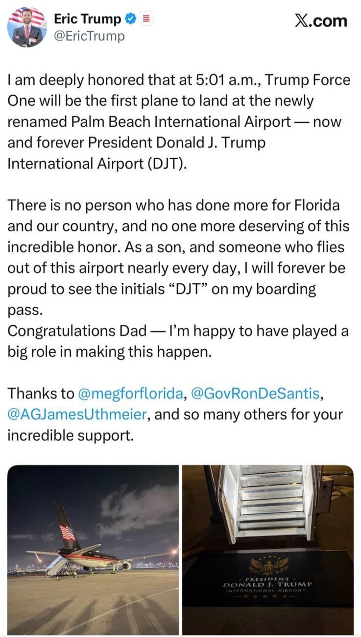 Eric Trump @EricTrump X.com I am deeply honored that at 5:01 a.m., Trump Force One will be the first plane to land at the newly renamed Palm Beach International Airport — now and forever President Donald J. Trump International Airport (DJT). There is no person who has done more for Florida and our country, and no one more deserving of this incredib