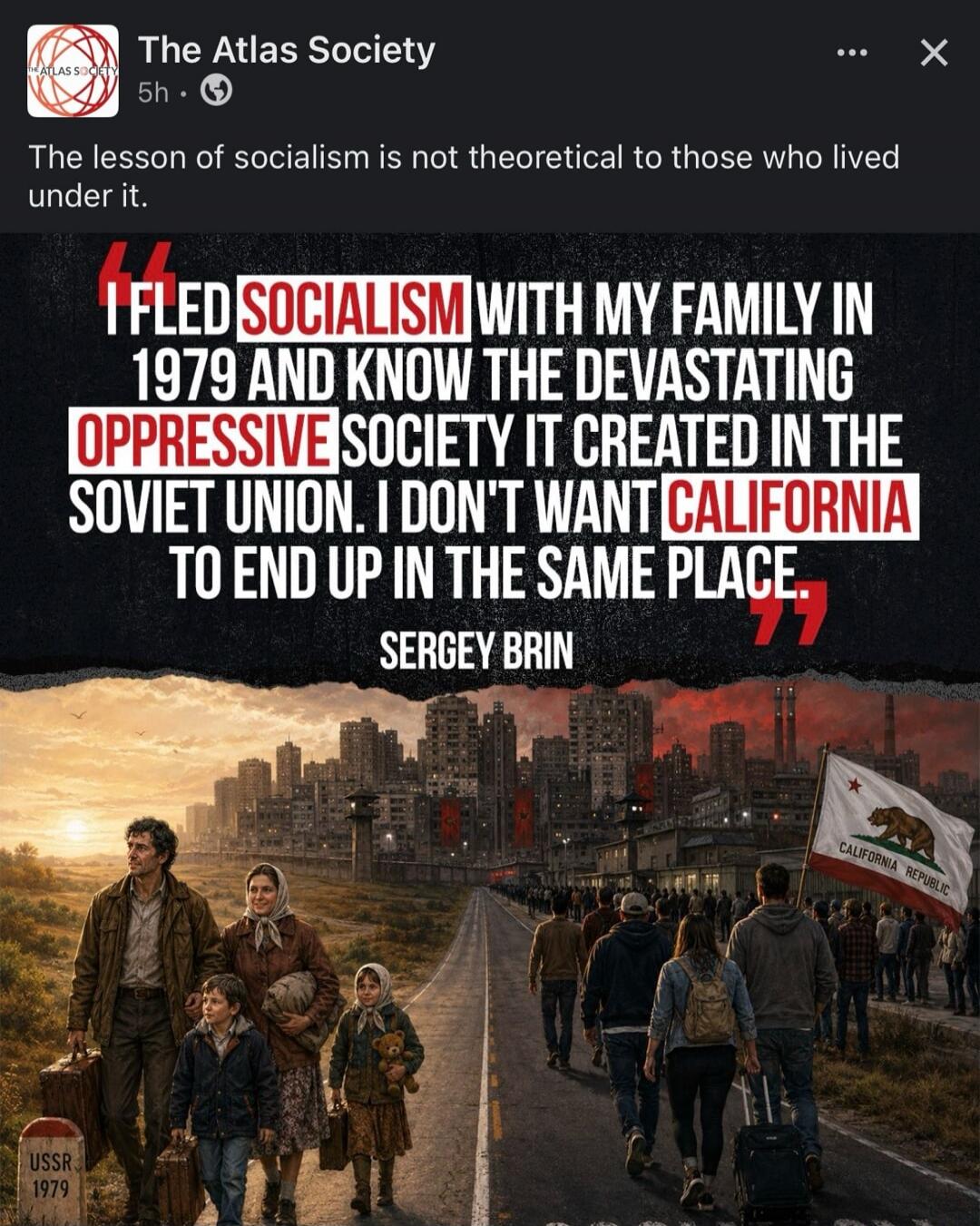 The Atlas Society. The lesson of socialism is not theoretical to those who lived under it. I FLED SOCIALISM WITH MY FAMILY IN 1979 AND KNOW THE DEVASTATING OPPRESSIVE SOCIETY IT CREATED IN THE SOVIET UNION. I DON'T WANT CALIFORNIA TO END UP IN THE SAME PLACE. SERGEY BRIN. USSR 1979. CALIFORNIA REPUBLIC.