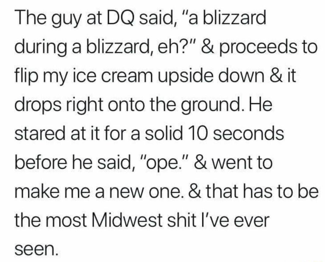 The guy at DQ said a blizzard during a blizzard eh proceeds to flip my ice cream upside down it drops right onto the ground He stared at it for a solid 10 seconds before he said ope went to make me a new one that has to be the most Midwest shit Ive ever seen