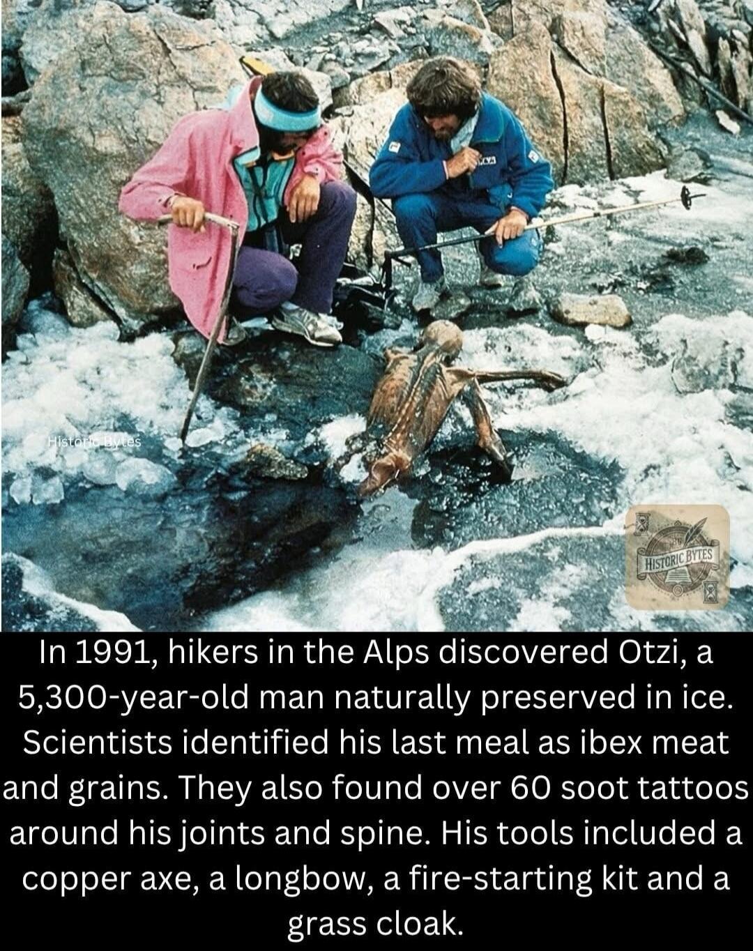 Historic Bytes
In 1991, hikers in the Alps discovered Otzi, a 5,300-year-old man naturally preserved in ice. Scientists identified his last meal as ibex meat and grains. They also found over 60 soot tattoos around his joints and spine. His tools included a copper axe, a longbow, a fire-starting kit and a grass cloak.