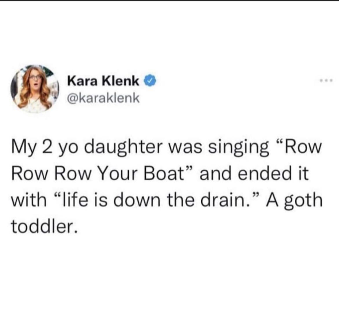 m Kara Klenk karaklenk My 2 yo daughter was singing Row Row Row Your Boat and ended it with life is down the drain A goth toddler