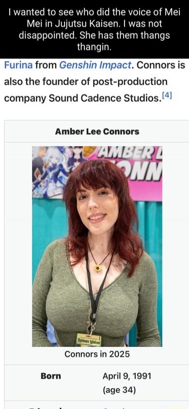 I wanted to see who did the voice of Mei Mei in Jujutsu Kaisen, I was not disappointed. She has them thangs thangin. Furina from Genshin Impact. Connors is also the founder of post-production company Sound Cadence Studios. Amber Lee Connors. Connors in 2025. Born April 9, 1991 (age 34)