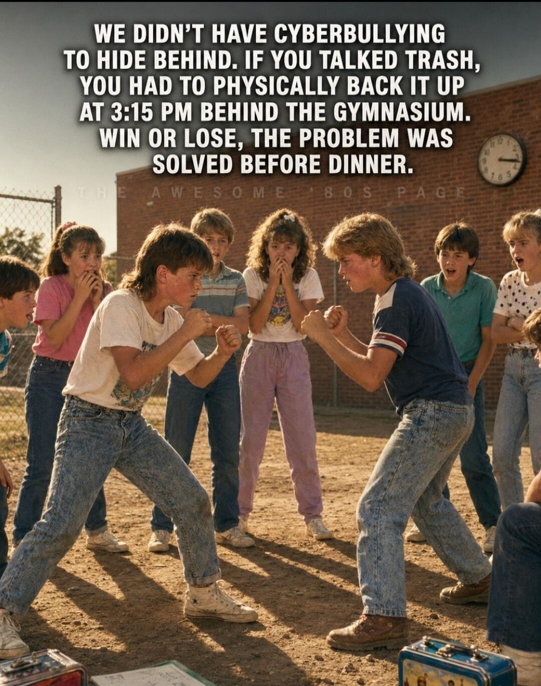 WE DIDN'T HAVE CYBERBULLYING TO HIDE BEHIND. IF YOU TALKED TRASH, YOU HAD TO PHYSICALLY BACK IT UP AT 3:15 PM BEHIND THE GYMNASIUM. WIN OR LOSE, THE PROBLEM WAS SOLVED BEFORE DINNER.