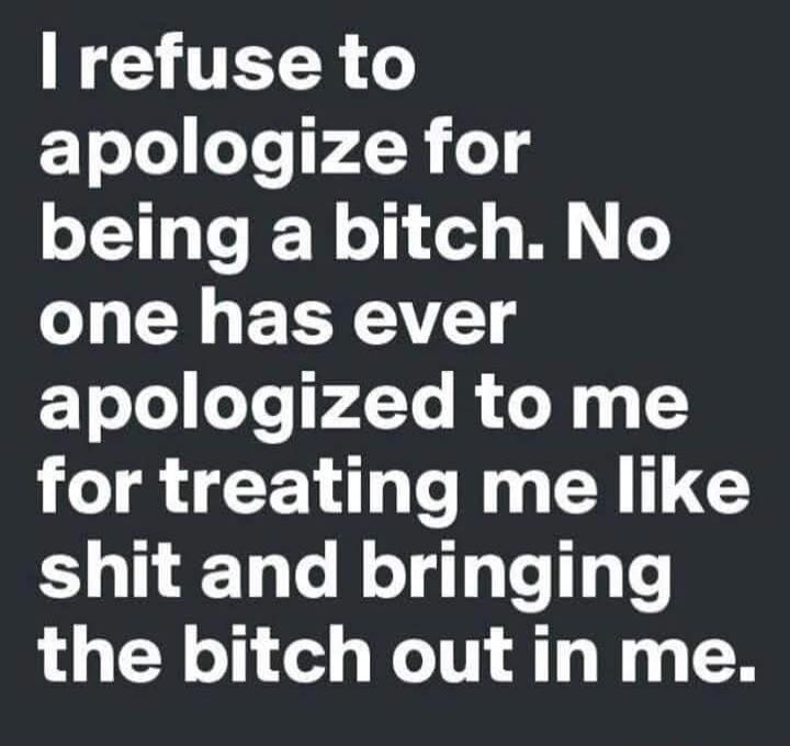 I refuse to apologize for being a bitch. No one has ever apologized to me for treating me like shit and bringing the bitch out in me.