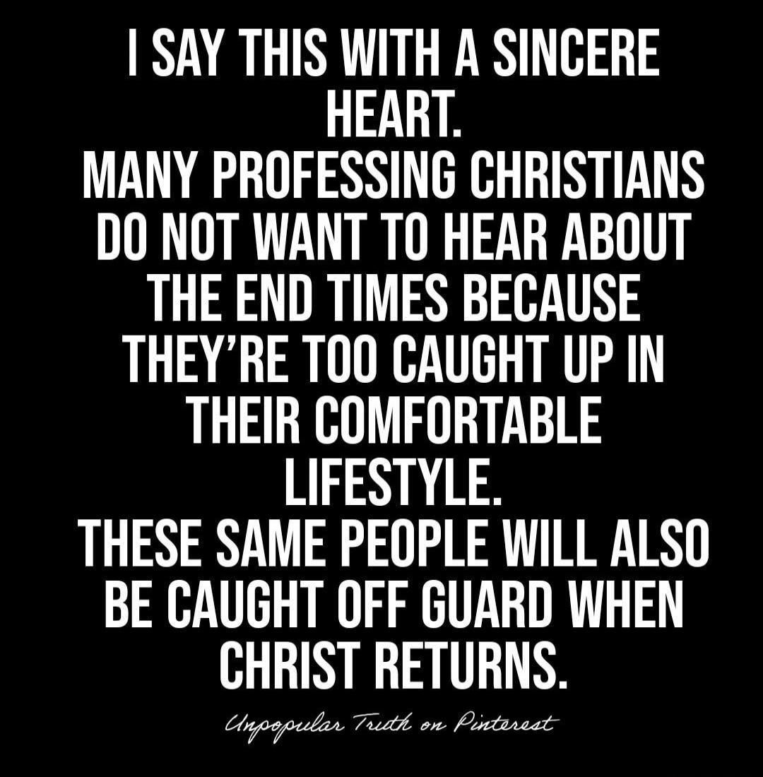 I say this with a sincere heart. Many professing Christians do not want to hear about the end times because they're too caught up in their comfortable lifestyle. These same people will also be caught off guard when Christ returns.