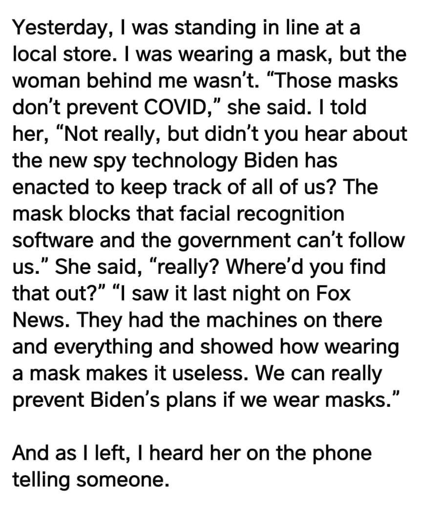 Yesterday was standing in line at a local store was wearing a mask but the woman behind me wasnt Those masks dont prevent COVID she said told her Not really but didnt you hear about the new spy technology Biden has enacted to keep track of all of us The mask blocks that facial recognition software and the government cant follow us She said really Whered you find that out I saw it last night on Fox