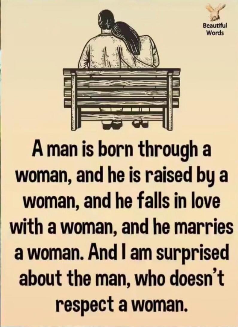 A man is born through a woman, and he is raised by a woman, and he falls in love with a woman, and he marries a woman. And I am surprised about the man, who doesn't respect a woman. Beautiful Words.